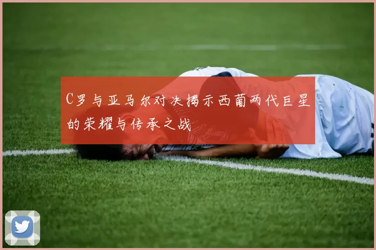 C罗与亚马尔对决揭示西葡两代巨星的荣耀与传承之战