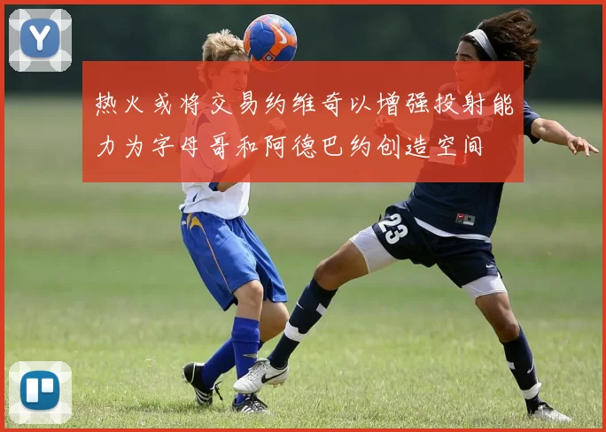 热火或将交易约维奇以增强投射能力为字母哥和阿德巴约创造空间