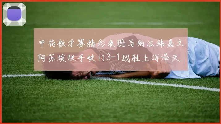 申花教学赛精彩表现马纳法韩嘉文阿苏埃联手破门3-1战胜上海泽天