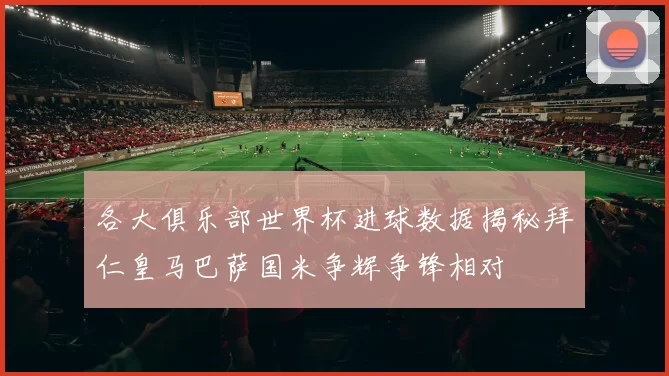 各大俱乐部世界杯进球数据揭秘拜仁皇马巴萨国米争辉争锋相对