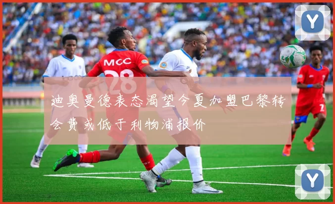 迪奥曼德表态渴望今夏加盟巴黎转会费或低于利物浦报价