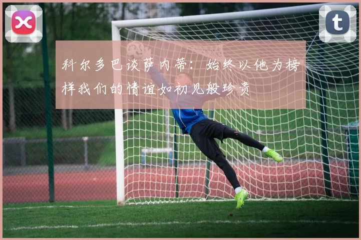 科尔多巴谈萨内蒂：始终以他为榜样我们的情谊如初见般珍贵
