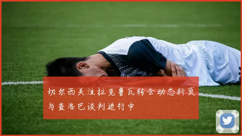 切尔西关注拉克鲁瓦转会动态科莫与查洛巴谈判进行中
