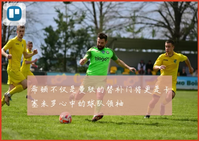 希顿不仅是曼联的替补门将更是卡塞米罗心中的球队领袖