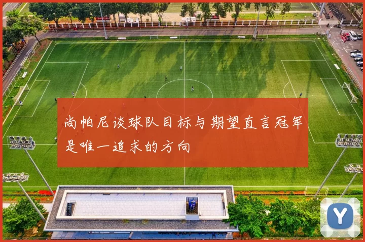 尚帕尼谈球队目标与期望直言冠军是唯一追求的方向