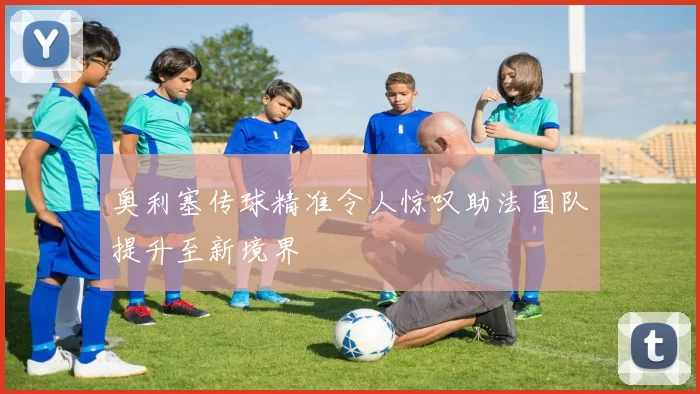 奥利塞传球精准令人惊叹助法国队提升至新境界